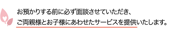 お預かりする前に必ず面談させていただき、ご両親様とお子様にあわせたサービスを提供いたします。