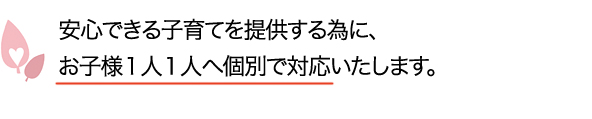 安心できる子育てを提供する為に、お子様１人１人へ個別で対応いたします。