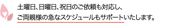 土曜日、日曜日、祝日のご依頼も対応し、ご両親様の急なスケジュールもサポートいたします。